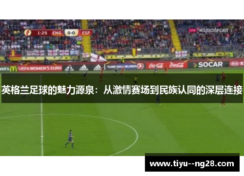 英格兰足球的魅力源泉:从激情赛场到民族认同的深层连接 英格兰足球的魅力源泉:从激情赛场到民族认同的深层连接