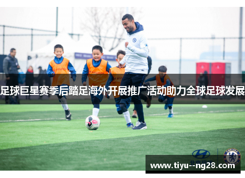 足球巨星赛季后踏足海外开展推广活动助力全球足球发展 足球巨星赛季后踏足海外开展推广活动助力全球足球发展