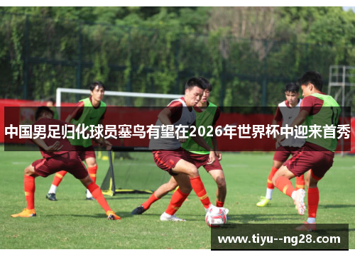 中国男足归化球员塞鸟有望在2026年世界杯中迎来首秀