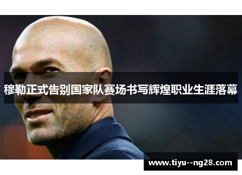 穆勒正式告别国家队赛场书写辉煌职业生涯落幕