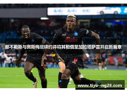 那不勒斯与奥斯梅恩续约并将其租借至加拉塔萨雷开启新篇章