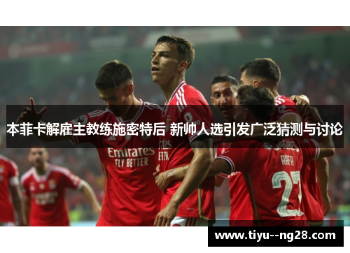 本菲卡解雇主教练施密特后 新帅人选引发广泛猜测与讨论