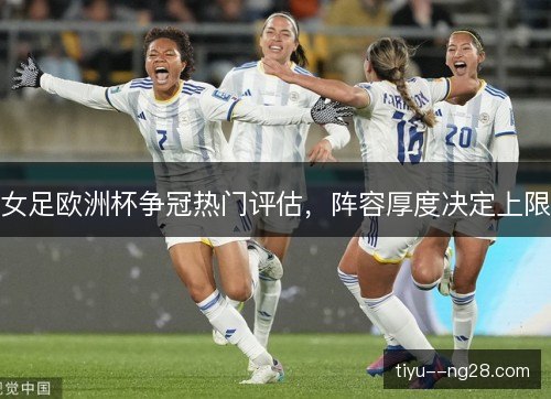 女足欧洲杯争冠热门评估，阵容厚度决定上限