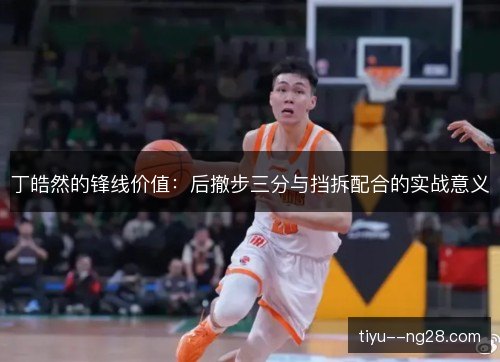 丁皓然的锋线价值:后撤步三分与挡拆配合的实战意义 丁皓然的锋线价值:后撤步三分与挡拆配合的实战意义